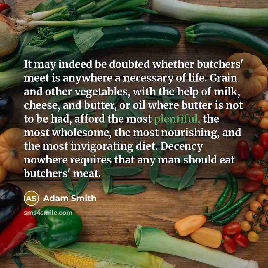 “It may indeed be doubted whether butchers' meet is anywhere a necessary of life. Grain and other vegetables, with the help of milk, cheese, and butter, or oil where butter is not to be had, afford the most plentiful, the most wholesome, the most nourishing, and the most invigorating diet. Decency…” quote by Adam Smith