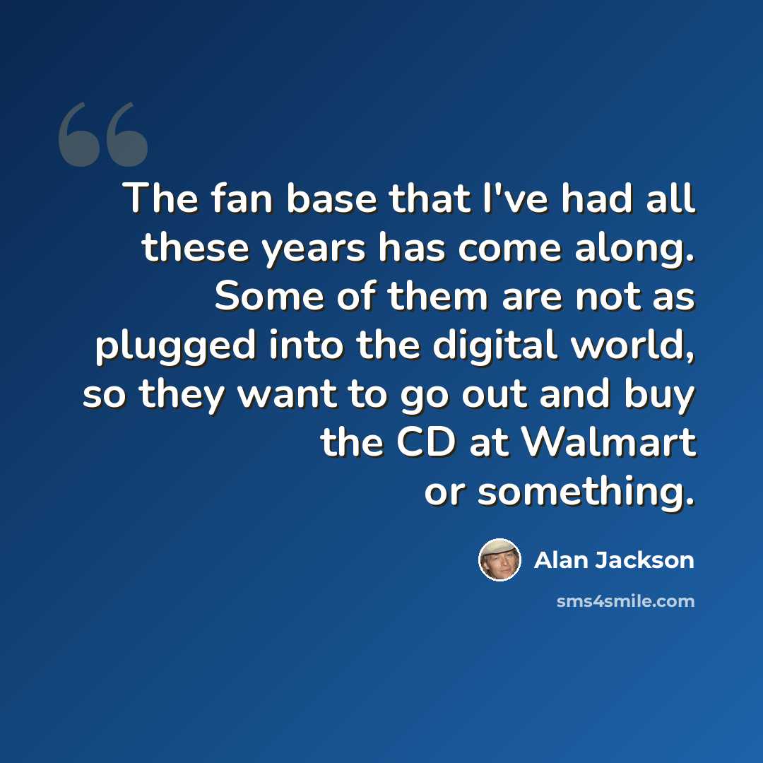 “The fan base that I've had all these years has come along. Some of them are not as plugged into the digital world, so they want to go out and buy the CD at Walmart or something.” quote by Alan Jackson