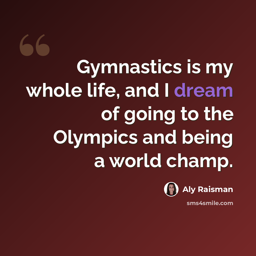 “Gymnastics is my whole life, and I dream of going to the Olympics and being a world champ.” quote by Aly Raisman