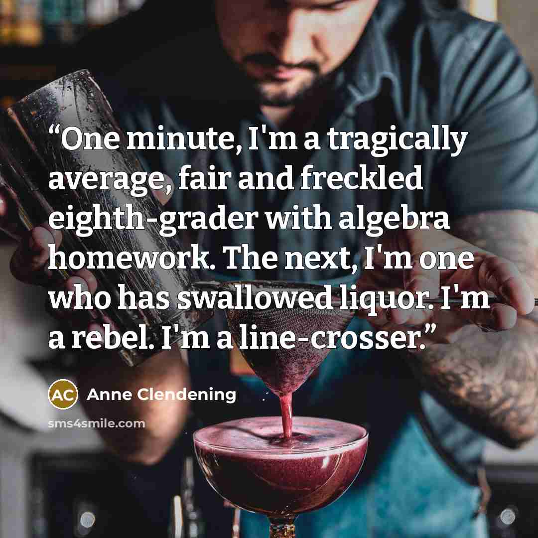 “One minute, I'm a tragically average, fair and freckled eighth-grader with algebra homework. The next, I'm one who has swallowed liquor. I'm a rebel. I'm a line-crosser.” quote by Anne Clendening