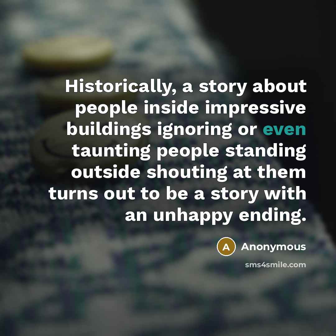 “Historically, a story about people inside impressive buildings ignoring or even taunting people standing outside shouting at them turns out to be a story with an unhappy ending.” quote by Anonymous