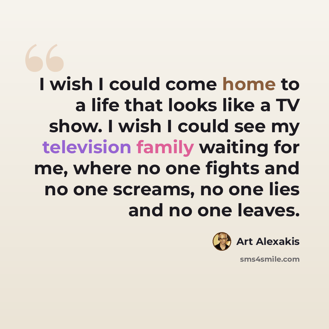 “I wish I could come home to a life that looks like a TV show. I wish I could see my television family waiting for me, where no one fights and no one screams, no one lies and no one leaves.” quote by Art Alexakis