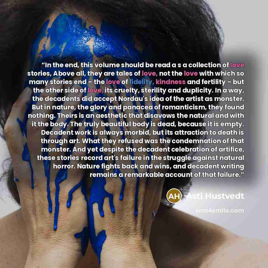 “In the end, this volume should be read a s a collection of love stories, Above all, they are tales of love, not the love with which so many stories end – the love of fidelity, kindness and fertility – but the other side of love, its cruelty, sterility and duplicity. In a way, the decadents did…” quote by Asti Hustvedt