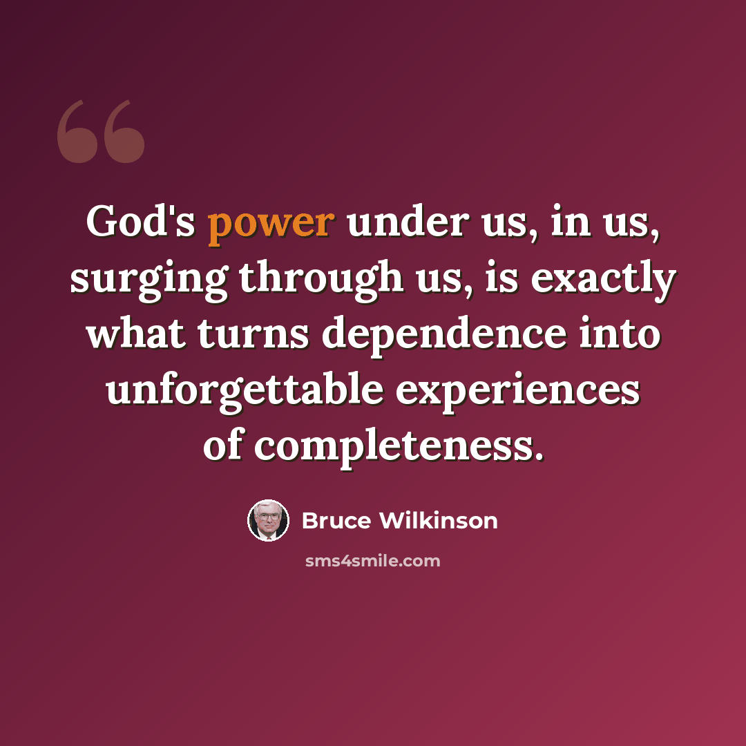 “God's power under us, in us, surging through us, is exactly what turns dependence into unforgettable experiences of completeness.” quote by Bruce Wilkinson