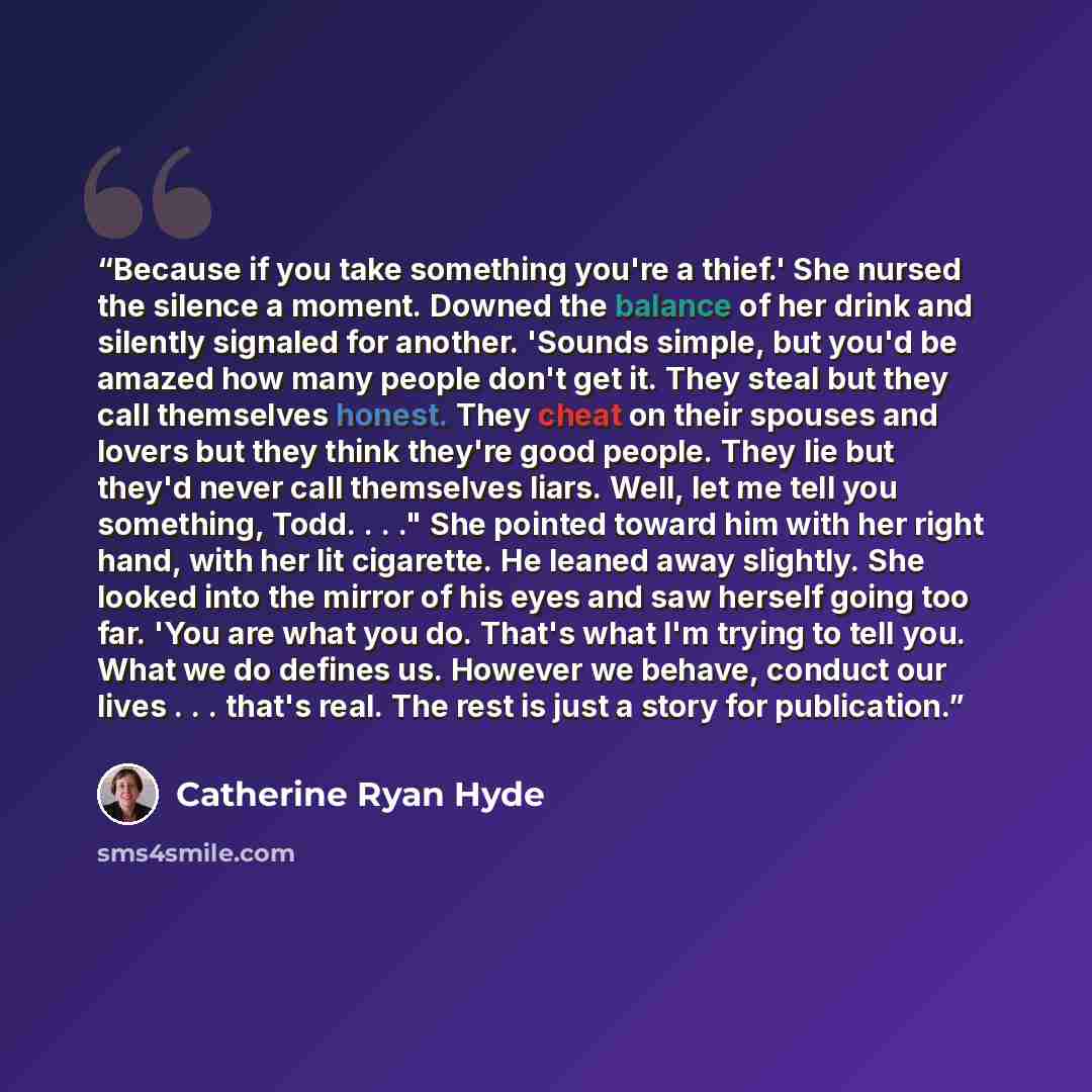 “Because if you take something you're a thief.' She nursed the silence a moment. Downed the balance of her drink and silently signaled for another. 'Sounds simple, but you'd be amazed how many people don't get it. They steal but they call themselves honest. They cheat on their spouses and lovers…” quote by Catherine Ryan Hyde