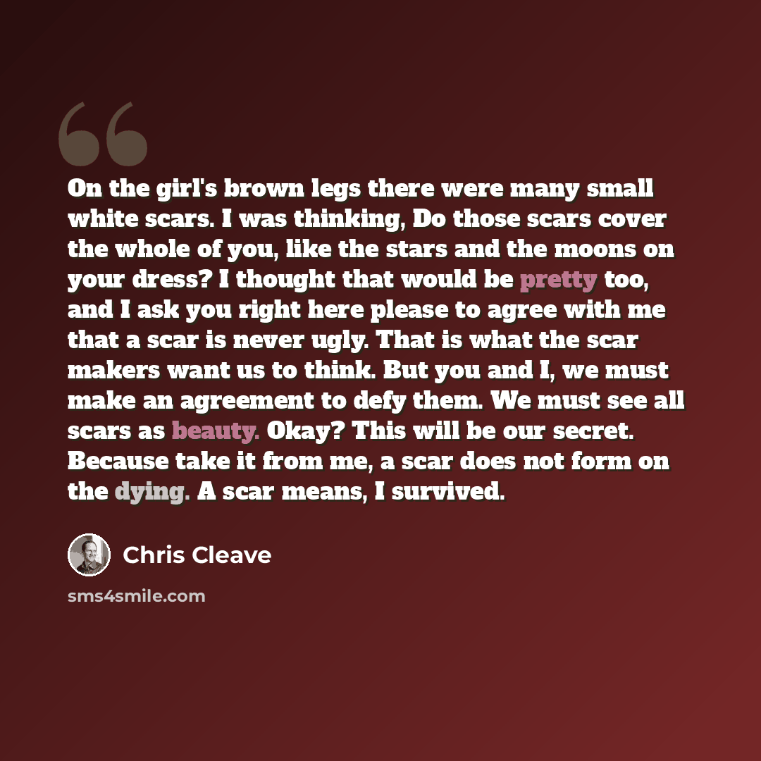 “On the girl's brown legs there were many small white scars. I was thinking, Do those scars cover the whole of you, like the stars and the moons on your dress? I thought that would be pretty too, and I ask you right here please to agree with me that a scar is never ugly. That is what the scar…” quote by Chris Cleave