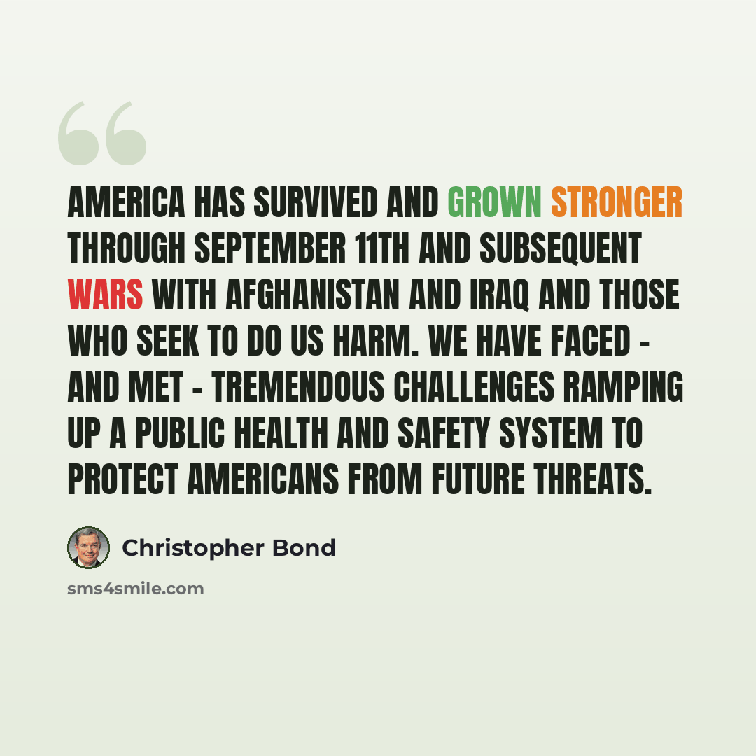 “America has survived and grown stronger through September 11th and subsequent wars with Afghanistan and Iraq and those who seek to do us harm. We have faced - and met - tremendous challenges ramping up a public health and safety system to protect Americans from future threats.” quote by Christopher Bond