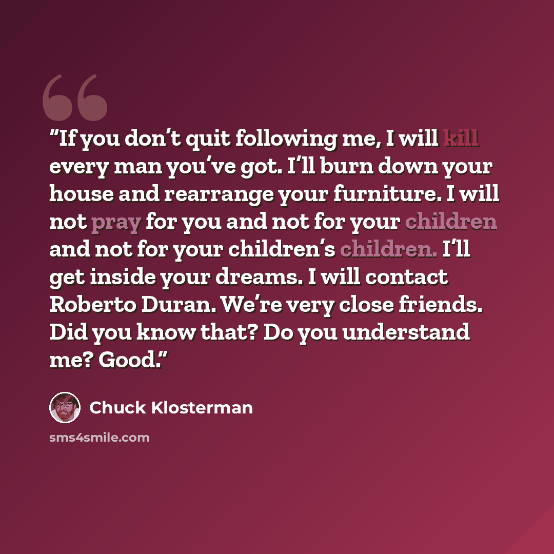 “If you don’t quit following me, I will kill every man you’ve got. I’ll burn down your house and rearrange your furniture. I will not pray for you and not for your children and not for your children’s children. I’ll get inside your dreams. I will contact Roberto Duran. We’re very close friends. Did…” quote by Chuck Klosterman