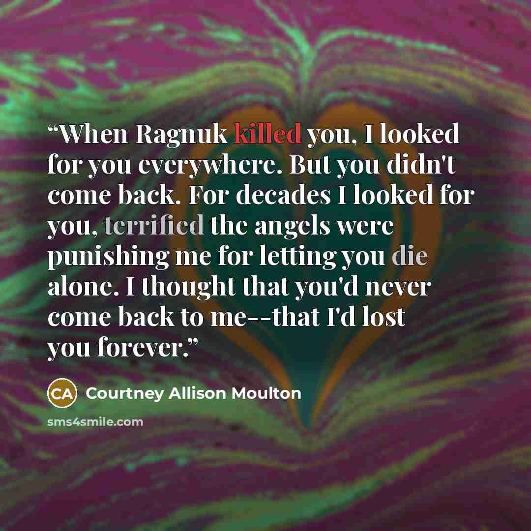 “When Ragnuk killed you, I looked for you everywhere. But you didn't come back. For decades I looked for you, terrified the angels were punishing me for letting you die alone. I thought that you'd never come back to me--that I'd lost you forever.” quote by Courtney Allison Moulton