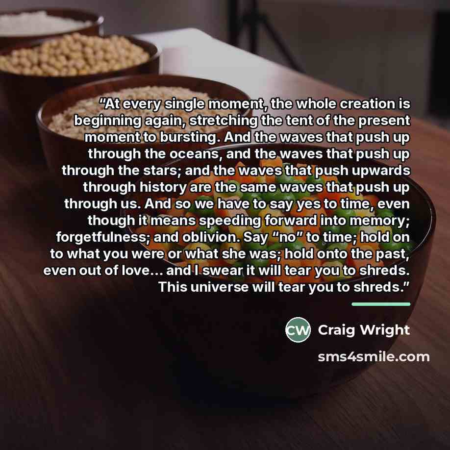 “At every single moment, the whole creation is beginning again, stretching the tent of the present moment to bursting. And the waves that push up through the oceans, and the waves that push up through the stars; and the waves that push upwards through history are the same waves that push up through…” quote by Craig Wright