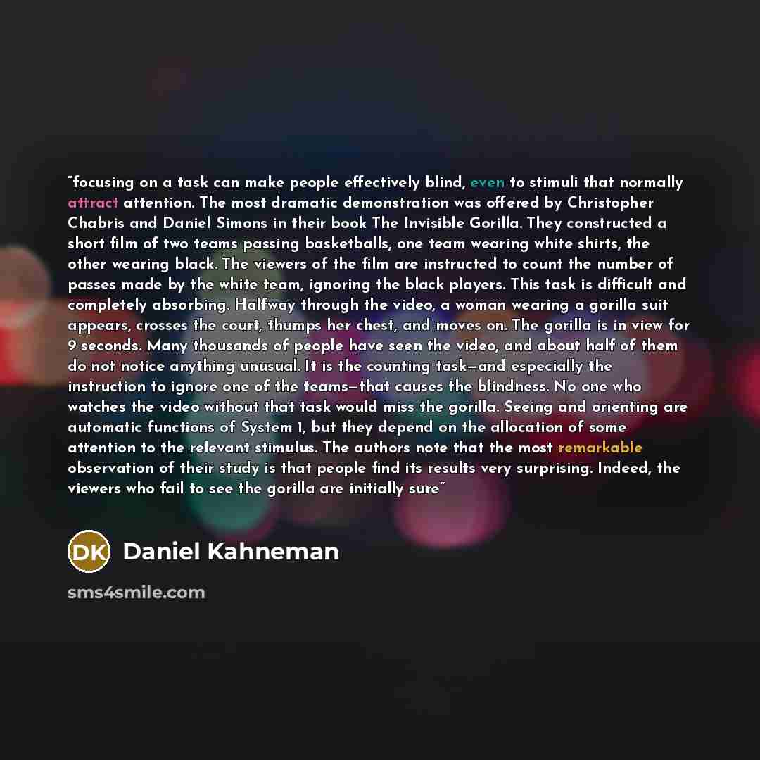 “focusing on a task can make people effectively blind, even to stimuli that normally attract attention. The most dramatic demonstration was offered by Christopher Chabris and Daniel Simons in their book The Invisible Gorilla. They constructed a short film of two teams passing basketballs, one team…” quote by Daniel Kahneman