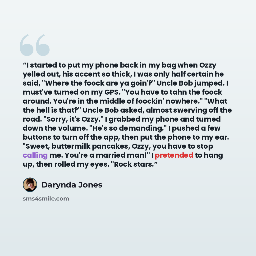“I started to put my phone back in my bag when Ozzy yelled out, his accent so thick, I was only half certain he said, "Where the foock are ya goin'?" Uncle Bob jumped. I must've turned on my GPS. "You have to tahn the foock around. You're in the middle of foockin' nowhere." "What the hell is that?"…” quote by Darynda Jones