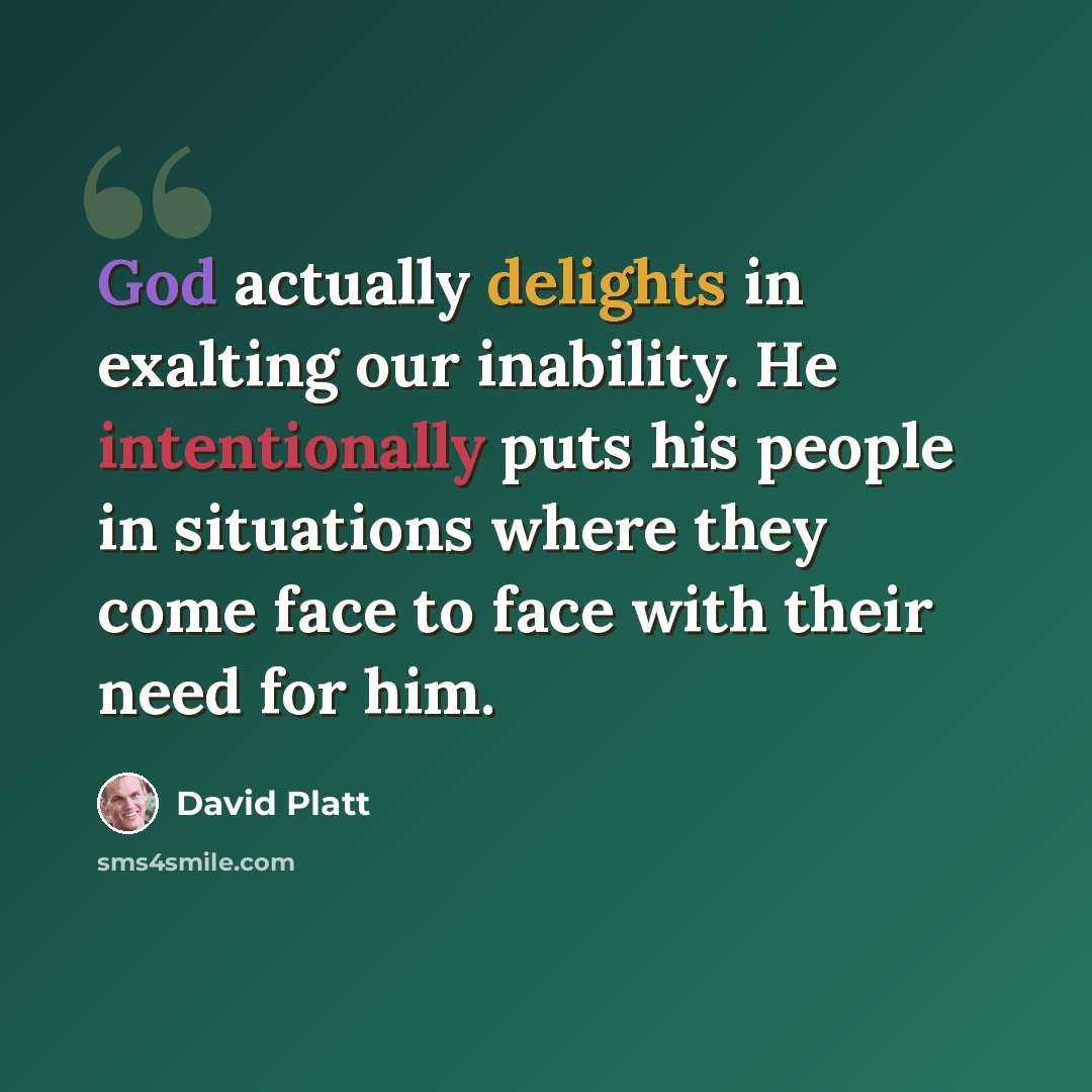 “God actually delights in exalting our inability. He intentionally puts his people in situations where they come face to face with their need for him.” quote by David Platt