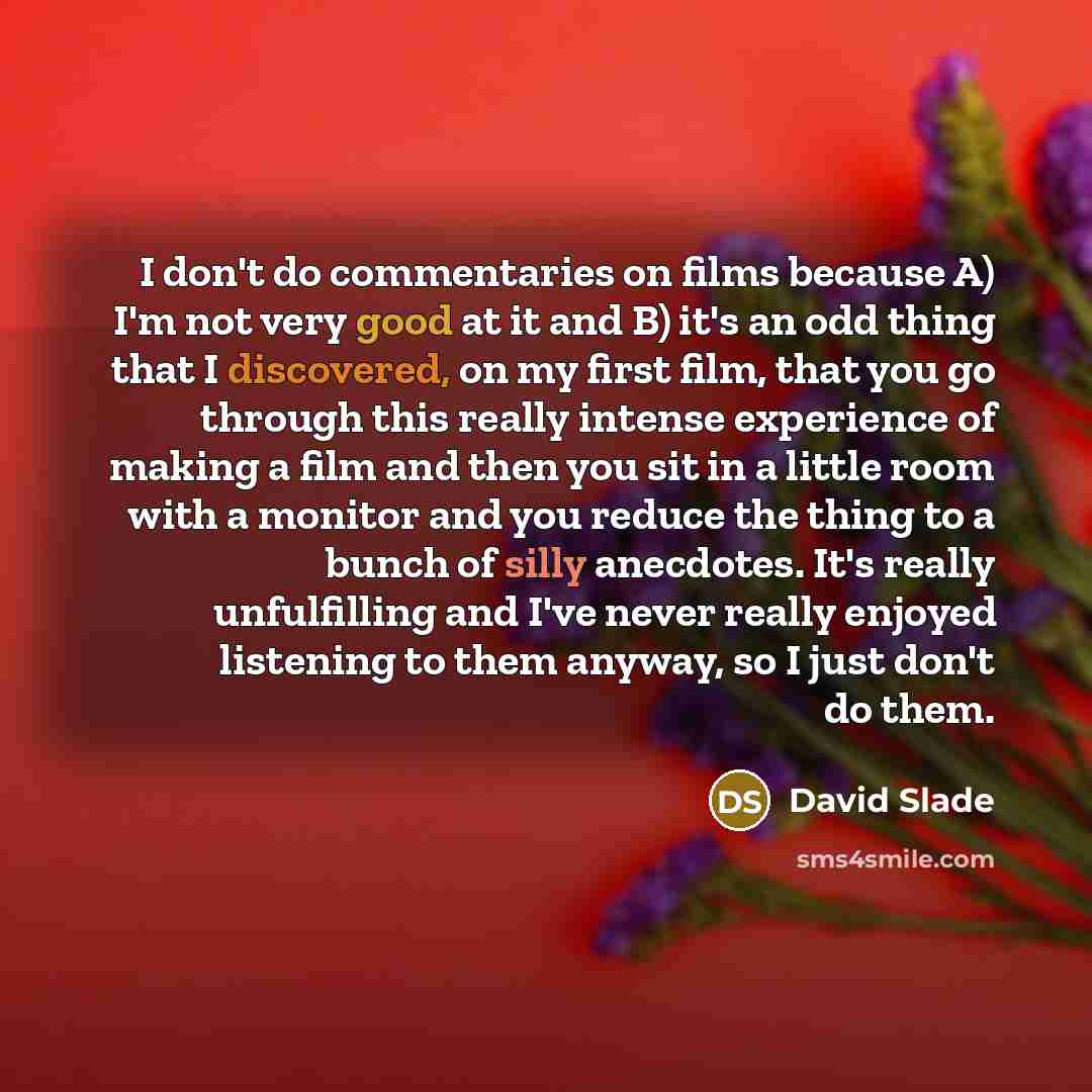 “I don't do commentaries on films because A) I'm not very good at it and B) it's an odd thing that I discovered, on my first film, that you go through this really intense experience of making a film and then you sit in a little room with a monitor and you reduce the thing to a bunch of silly…” quote by David Slade