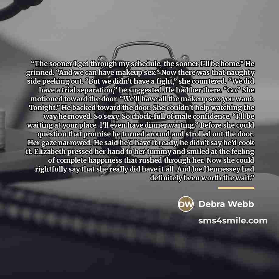 “The sooner I get through my schedule, the sooner I’ll be home.” He grinned. “And we can have makeup sex.” Now there was that naughty side peeking out. “But we didn’t have a fight,” she countered. “We did have a trial separation,” he suggested. He had her there. “Go.” She motioned toward the door…” quote by Debra Webb