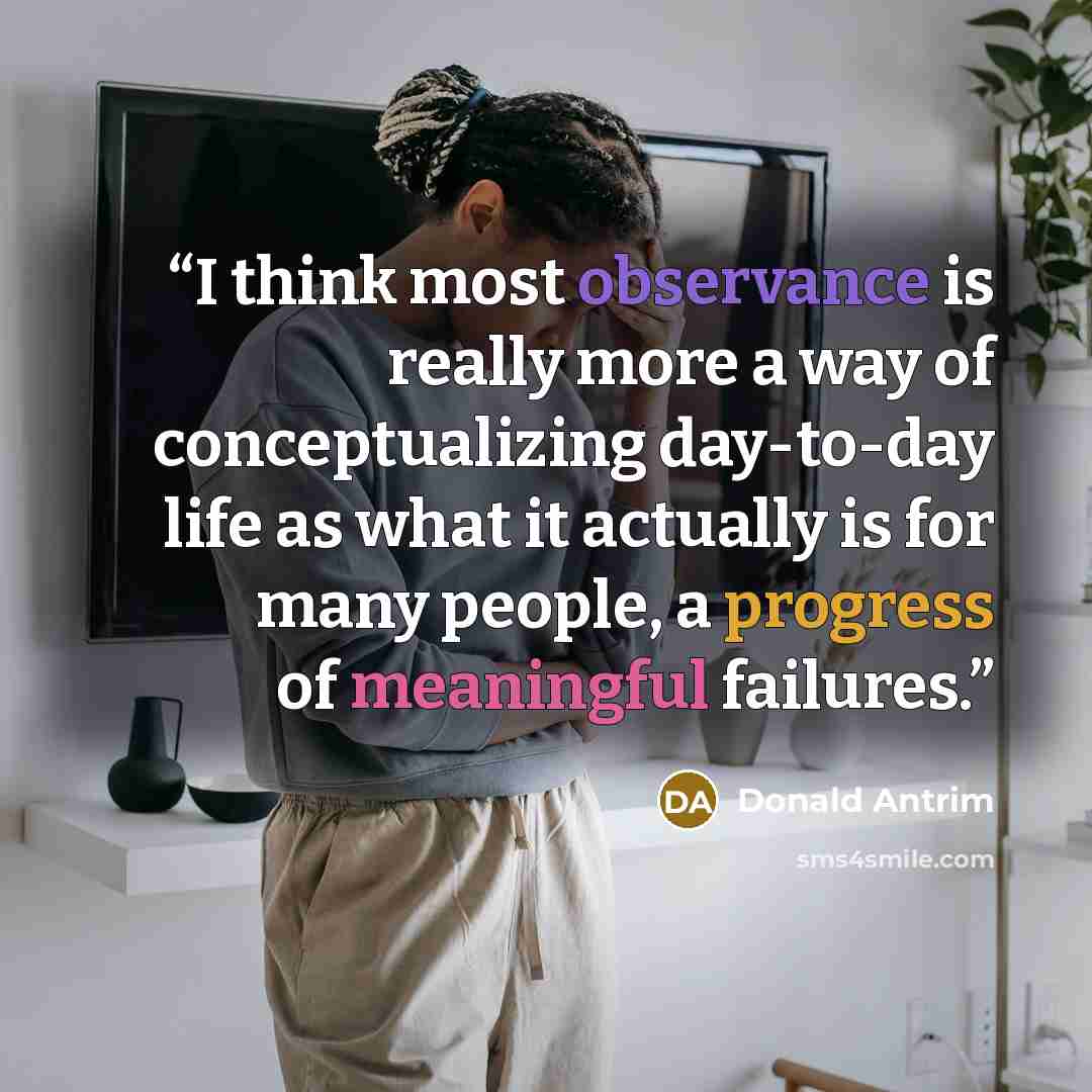 “I think most observance is really more a way of conceptualizing day-to-day life as what it actually is for many people, a progress of meaningful failures.” quote by Donald Antrim