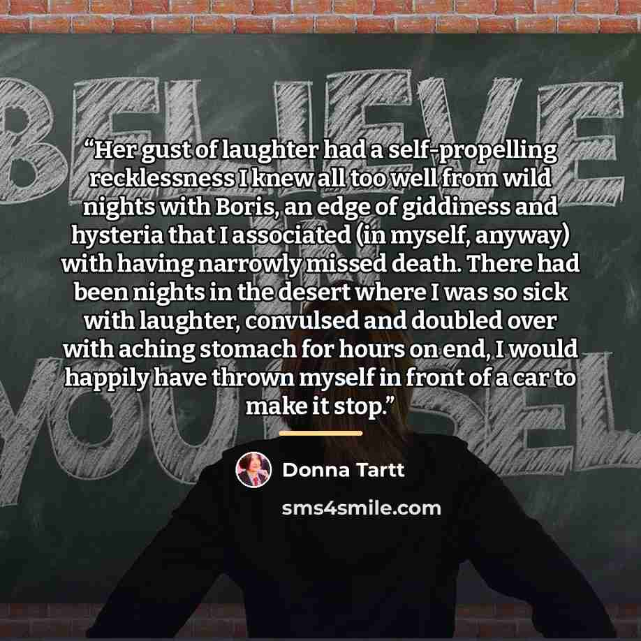 “Her gust of laughter had a self-propelling recklessness I knew all too well from wild nights with Boris, an edge of giddiness and hysteria that I associated (in myself, anyway) with having narrowly missed death. There had been nights in the desert where I was so sick with laughter, convulsed and…” quote by Donna Tartt