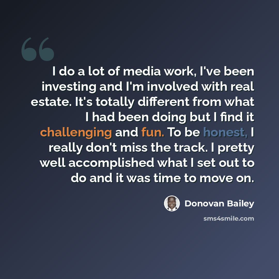 “I do a lot of media work, I've been investing and I'm involved with real estate. It's totally different from what I had been doing but I find it challenging and fun. To be honest, I really don't miss the track. I pretty well accomplished what I set out to do and it was time to move on.” quote by Donovan Bailey
