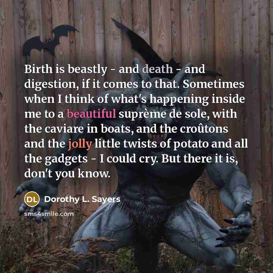 “Birth is beastly - and death - and digestion, if it comes to that. Sometimes when I think of what's happening inside me to a beautiful suprème de sole, with the caviare in boats, and the croûtons and the jolly little twists of potato and all the gadgets - I could cry. But there it is, don't you…” quote by Dorothy L. Sayers