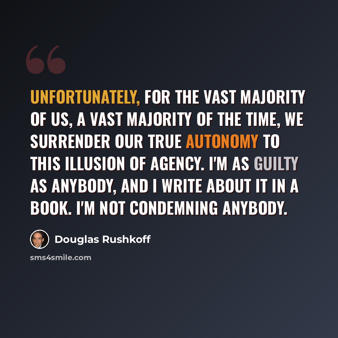 “Unfortunately, for the vast majority of us, a vast majority of the time, we surrender our true autonomy to this illusion of agency. I'm as guilty as anybody, and I write about it in a book. I'm not condemning anybody.” quote by Douglas Rushkoff
