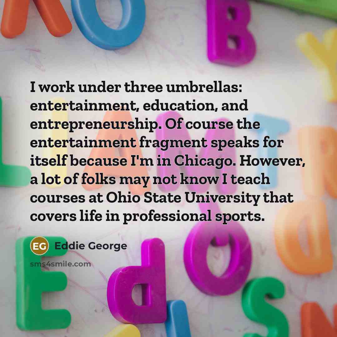 “I work under three umbrellas: entertainment, education, and entrepreneurship. Of course the entertainment fragment speaks for itself because I'm in Chicago. However, a lot of folks may not know I teach courses at Ohio State University that covers life in professional sports.” quote by Eddie George