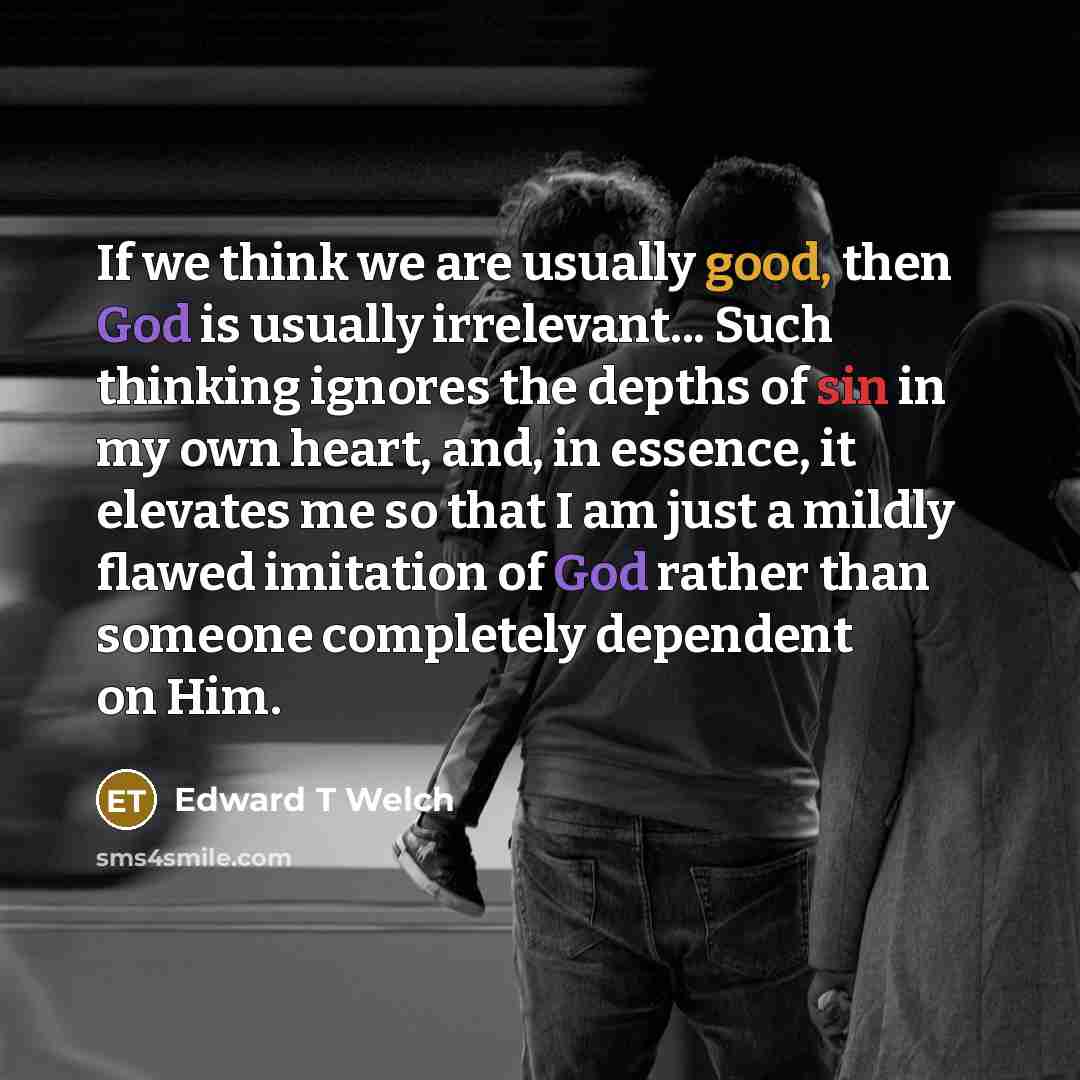 “If we think we are usually good, then God is usually irrelevant... Such thinking ignores the depths of sin in my own heart, and, in essence, it elevates me so that I am just a mildly flawed imitation of God rather than someone completely dependent on Him.” quote by Edward T Welch