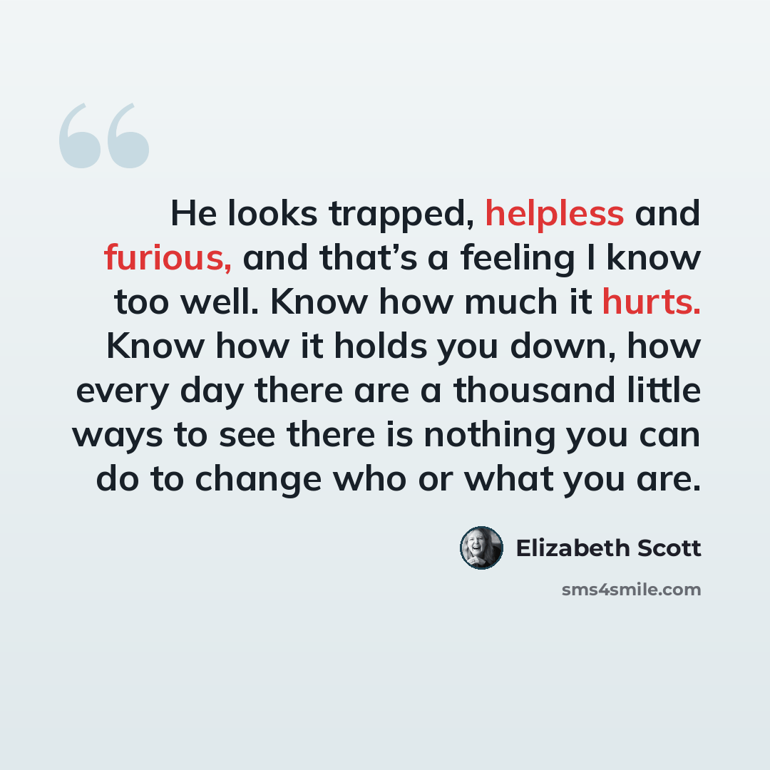 “He looks trapped, helpless and furious, and that’s a feeling I know too well. Know how much it hurts. Know how it holds you down, how every day there are a thousand little ways to see there is nothing you can do to change who or what you are.” quote by Elizabeth Scott