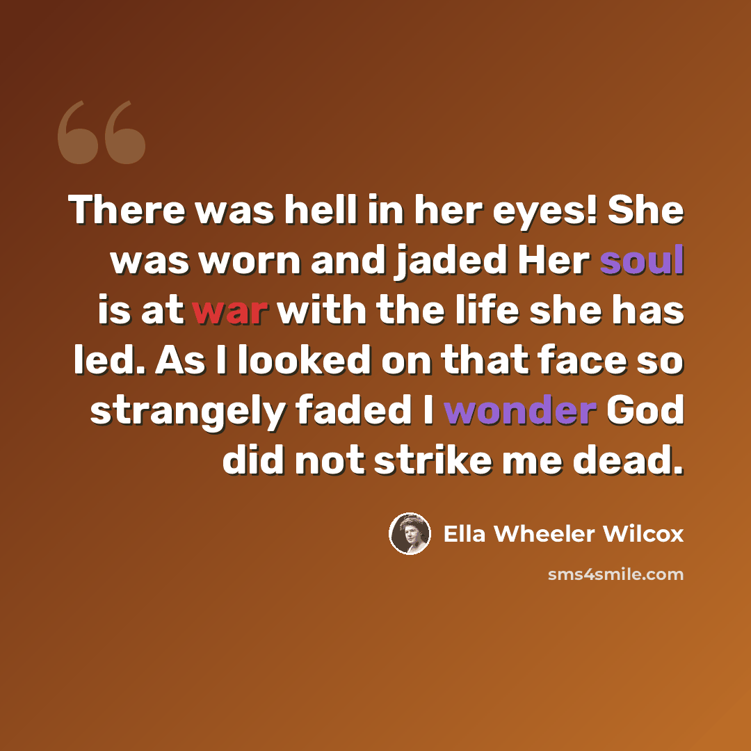“There was hell in her eyes! She was worn and jaded Her soul is at war with the life she has led. As I looked on that face so strangely faded I wonder God did not strike me dead.” quote by Ella Wheeler Wilcox