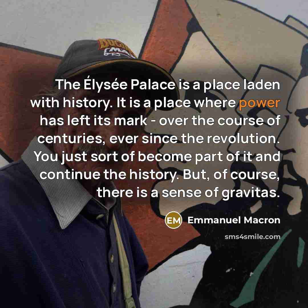 “The Élysée Palace is a place laden with history. It is a place where power has left its mark - over the course of centuries, ever since the revolution. You just sort of become part of it and continue the history. But, of course, there is a sense of gravitas.” quote by Emmanuel Macron