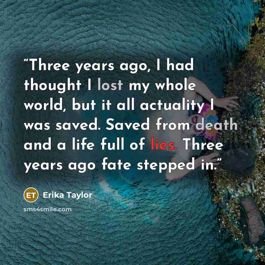 “Three years ago, I had thought I lost my whole world, but it all actuality I was saved. Saved from death and a life full of lies. Three years ago fate stepped in.” quote by Erika Taylor