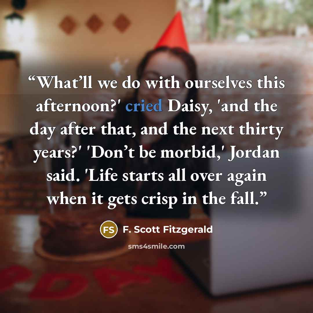 “What’ll we do with ourselves this afternoon?' cried Daisy, 'and the day after that, and the next thirty years?' 'Don’t be morbid,' Jordan said. 'Life starts all over again when it gets crisp in the fall.” quote by F. Scott Fitzgerald