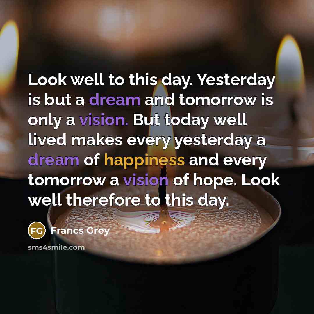 “Look well to this day. Yesterday is but a dream and tomorrow is only a vision. But today well lived makes every yesterday a dream of happiness and every tomorrow a vision of hope. Look well therefore to this day.” quote by Francs Grey