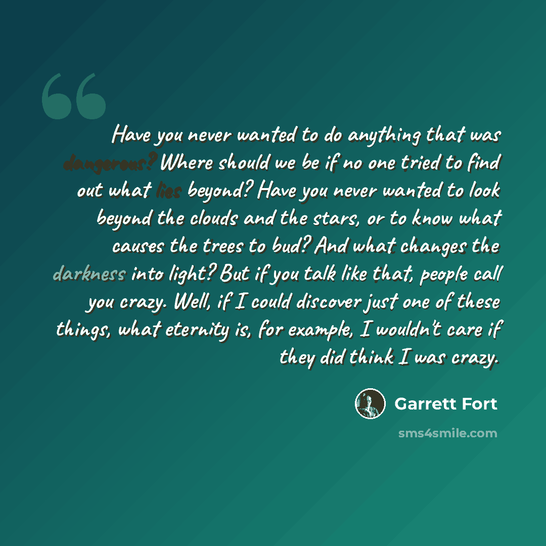“Have you never wanted to do anything that was dangerous? Where should we be if no one tried to find out what lies beyond? Have you never wanted to look beyond the clouds and the stars, or to know what causes the trees to bud? And what changes the darkness into light? But if you talk like that…” quote by Garrett Fort