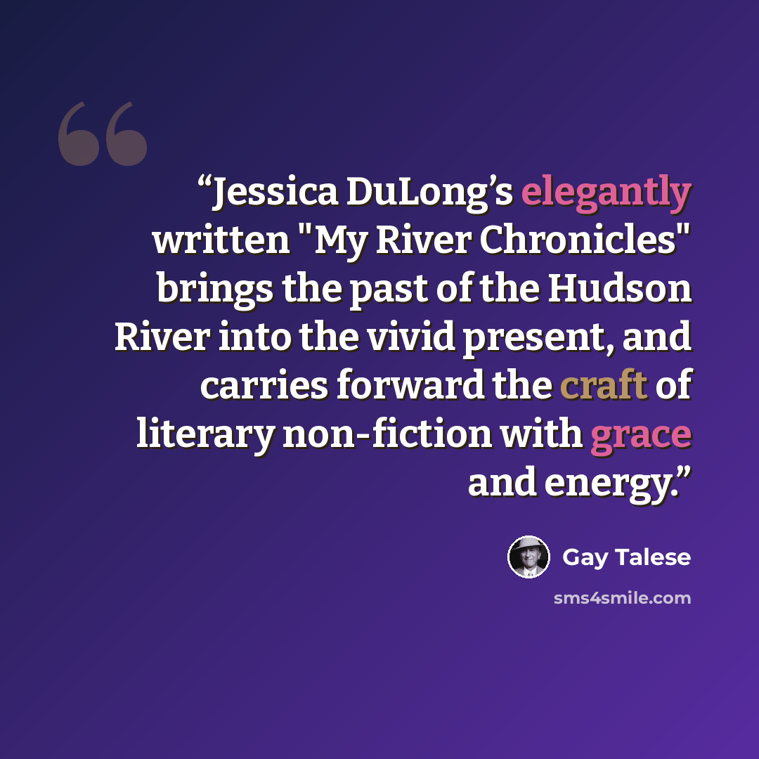 “Jessica DuLong’s elegantly written "My River Chronicles" brings the past of the Hudson River into the vivid present, and carries forward the craft of literary non-fiction with grace and energy.” quote by Gay Talese
