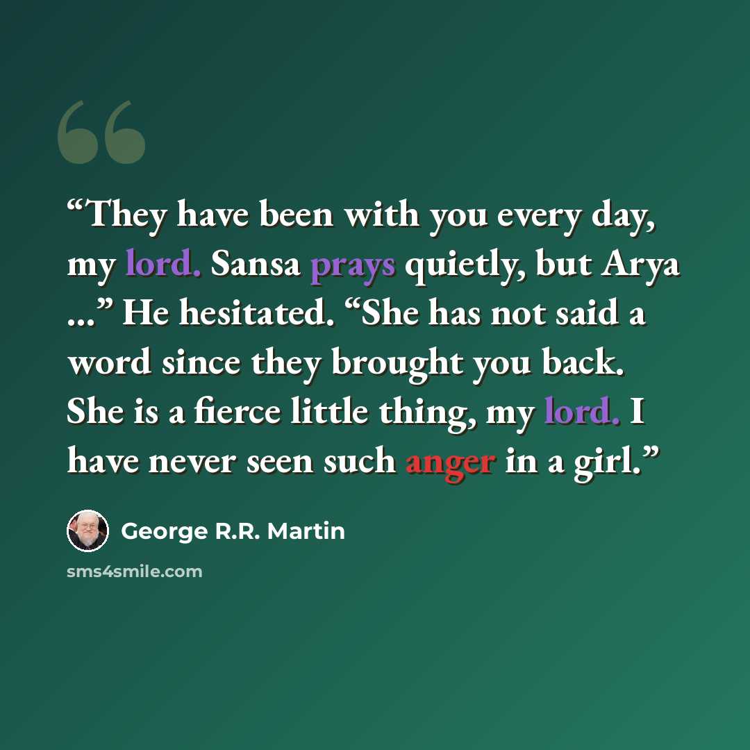 “They have been with you every day, my lord. Sansa prays quietly, but Arya …” He hesitated. “She has not said a word since they brought you back. She is a fierce little thing, my lord. I have never seen such anger in a girl.” quote by George R.R. Martin