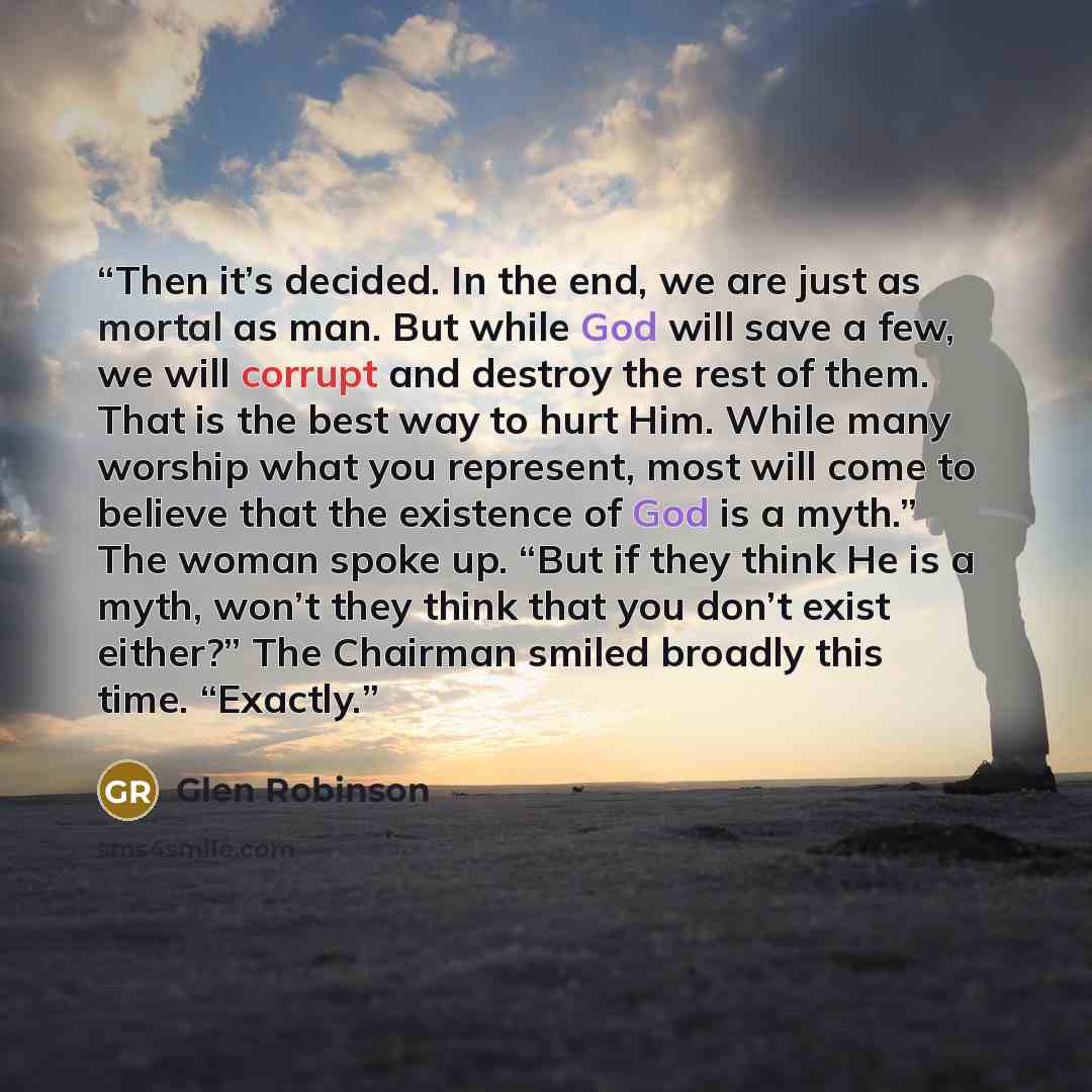 “Then it’s decided. In the end, we are just as mortal as man. But while God will save a few, we will corrupt and destroy the rest of them. That is the best way to hurt Him. While many worship what you represent, most will come to believe that the existence of God is a myth.” The woman spoke up…” quote by Glen Robinson