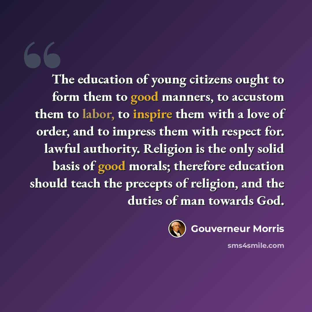 “The education of young citizens ought to form them to good manners, to accustom them to labor, to inspire them with a love of order, and to impress them with respect for. lawful authority. Religion is the only solid basis of good morals; therefore education should teach the precepts of religion…” quote by Gouverneur Morris