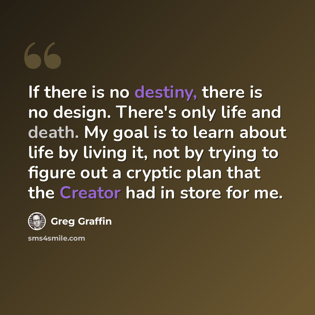 “If there is no destiny, there is no design. There's only life and death. My goal is to learn about life by living it, not by trying to figure out a cryptic plan that the Creator had in store for me.” quote by Greg Graffin