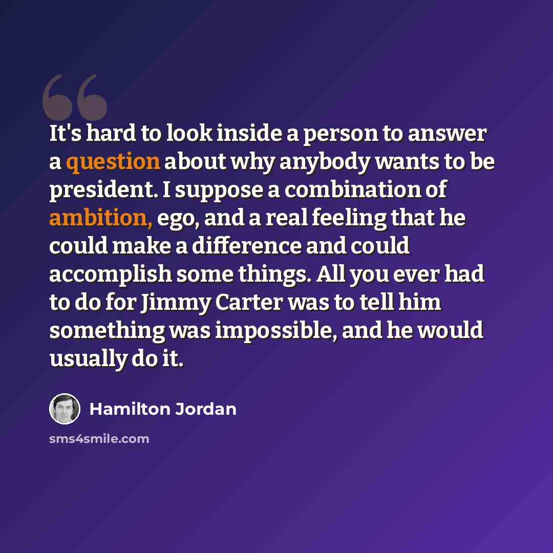 “It's hard to look inside a person to answer a question about why anybody wants to be president. I suppose a combination of ambition, ego, and a real feeling that he could make a difference and could accomplish some things. All you ever had to do for Jimmy Carter was to tell him something was…” quote by Hamilton Jordan