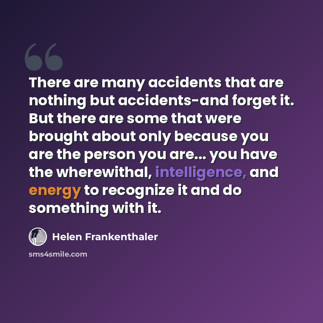 “There are many accidents that are nothing but accidents-and forget it. But there are some that were brought about only because you are the person you are... you have the wherewithal, intelligence, and energy to recognize it and do something with it.” quote by Helen Frankenthaler
