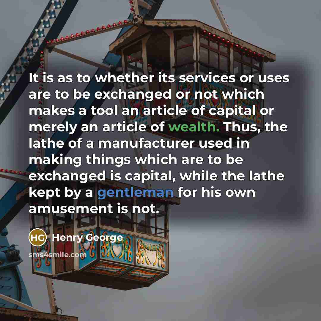 “It is as to whether its services or uses are to be exchanged or not which makes a tool an article of capital or merely an article of wealth. Thus, the lathe of a manufacturer used in making things which are to be exchanged is capital, while the lathe kept by a gentleman for his own amusement is not.” quote by Henry George