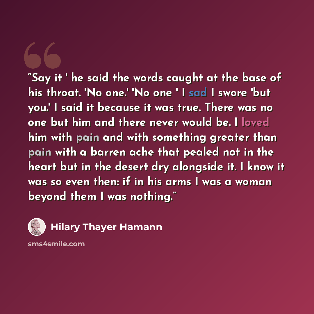 “Say it ' he said the words caught at the base of his throat. 'No one.' 'No one ' I sad I swore 'but you.' I said it because it was true. There was no one but him and there never would be. I loved him with pain and with something greater than pain with a barren ache that pealed not in the heart but…” quote by Hilary Thayer Hamann
