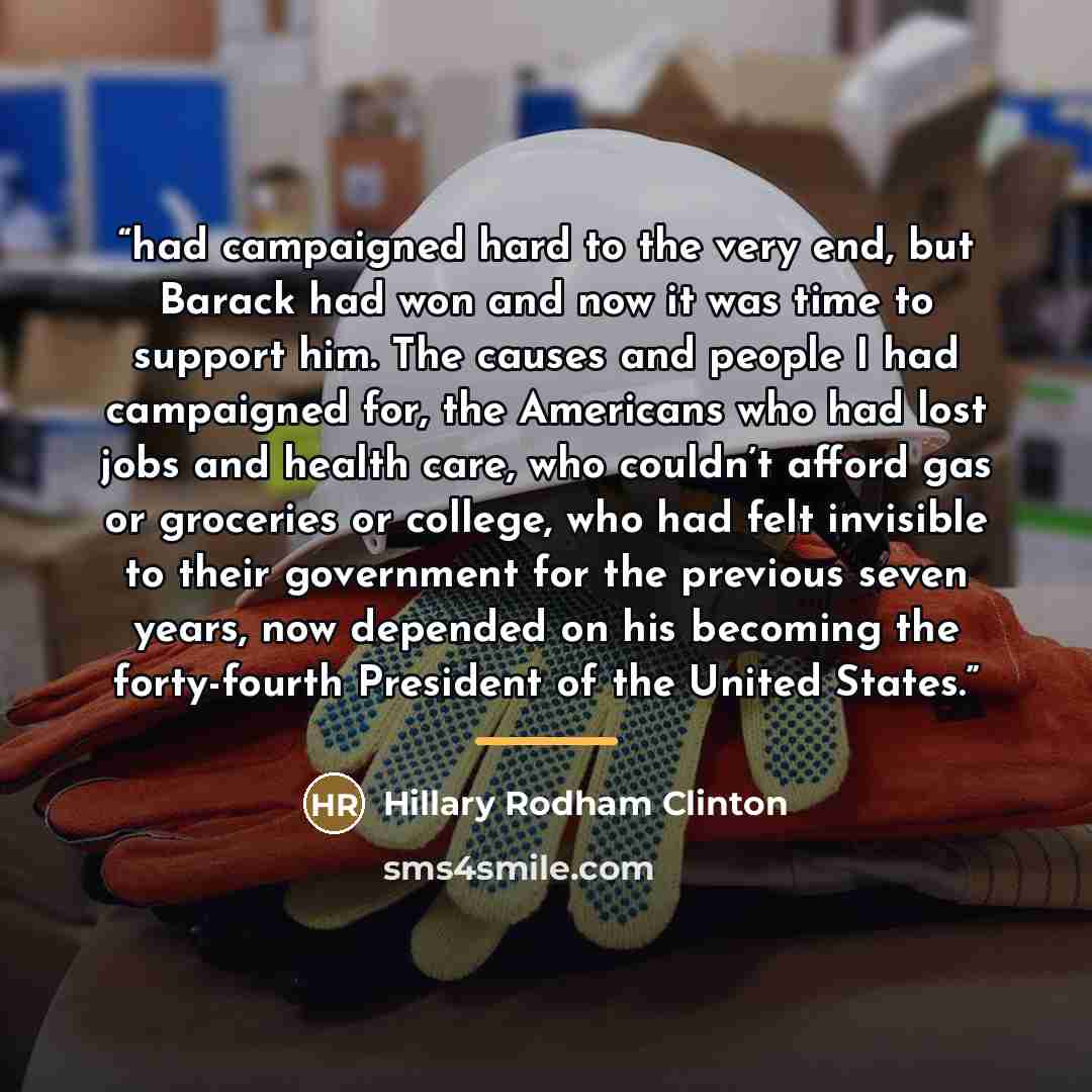 “had campaigned hard to the very end, but Barack had won and now it was time to support him. The causes and people I had campaigned for, the Americans who had lost jobs and health care, who couldn’t afford gas or groceries or college, who had felt invisible to their government for the previous…” quote by Hillary Rodham Clinton