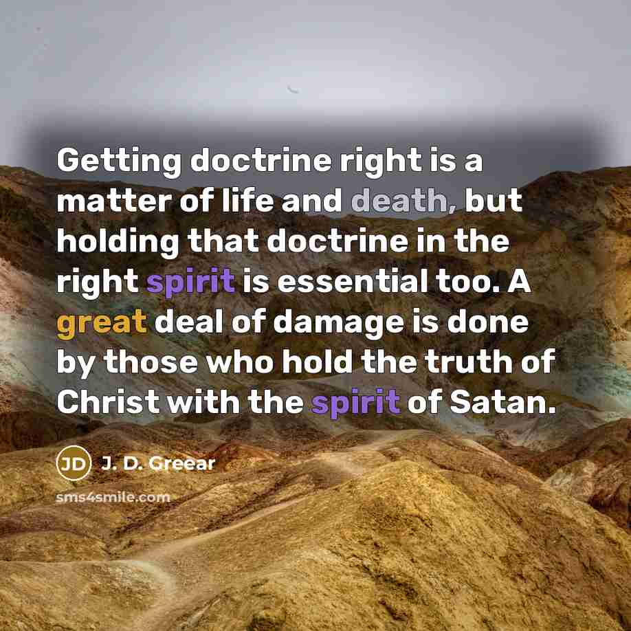 “Getting doctrine right is a matter of life and death, but holding that doctrine in the right spirit is essential too. A great deal of damage is done by those who hold the truth of Christ with the spirit of Satan.” quote by J. D. Greear