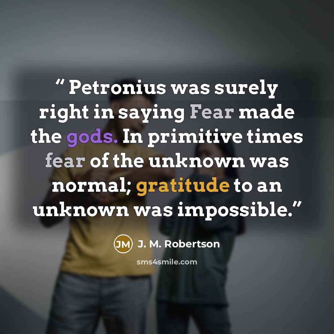 “Petronius was surely right in saying Fear made the gods. In primitive times fear of the unknown was normal; gratitude to an unknown was impossible.” quote by J. M. Robertson