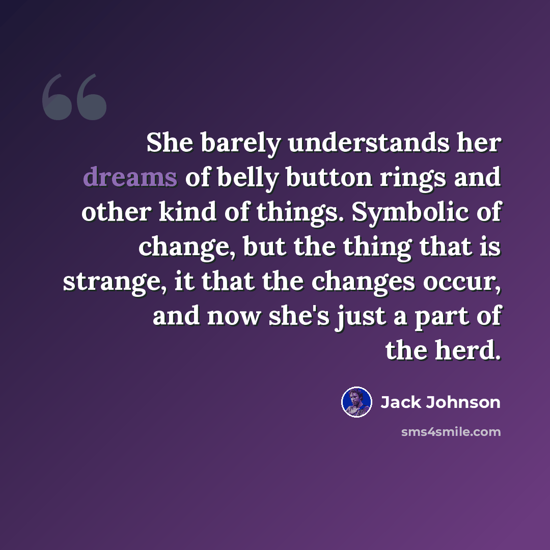 “She barely understands her dreams of belly button rings and other kind of things. Symbolic of change, but the thing that is strange, it that the changes occur, and now she's just a part of the herd.” quote by Jack Johnson