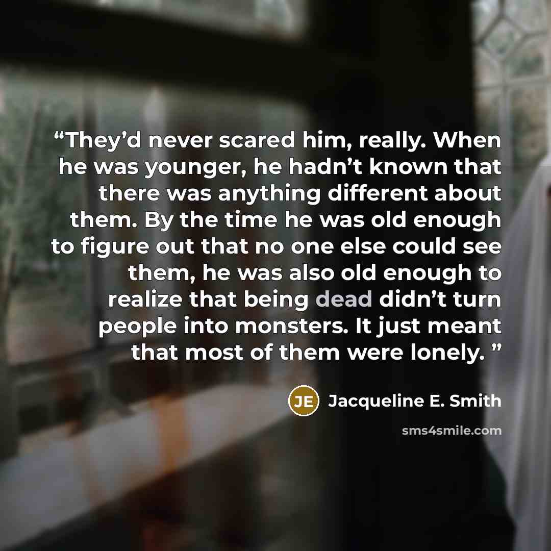“They’d never scared him, really. When he was younger, he hadn’t known that there was anything different about them. By the time he was old enough to figure out that no one else could see them, he was also old enough to realize that being dead didn’t turn people into monsters. It just meant that…” quote by Jacqueline E. Smith
