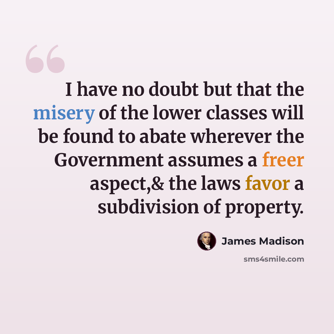 “I have no doubt but that the misery of the lower classes will be found to abate wherever the Government assumes a freer aspect,& the laws favor a subdivision of property.” quote by James Madison