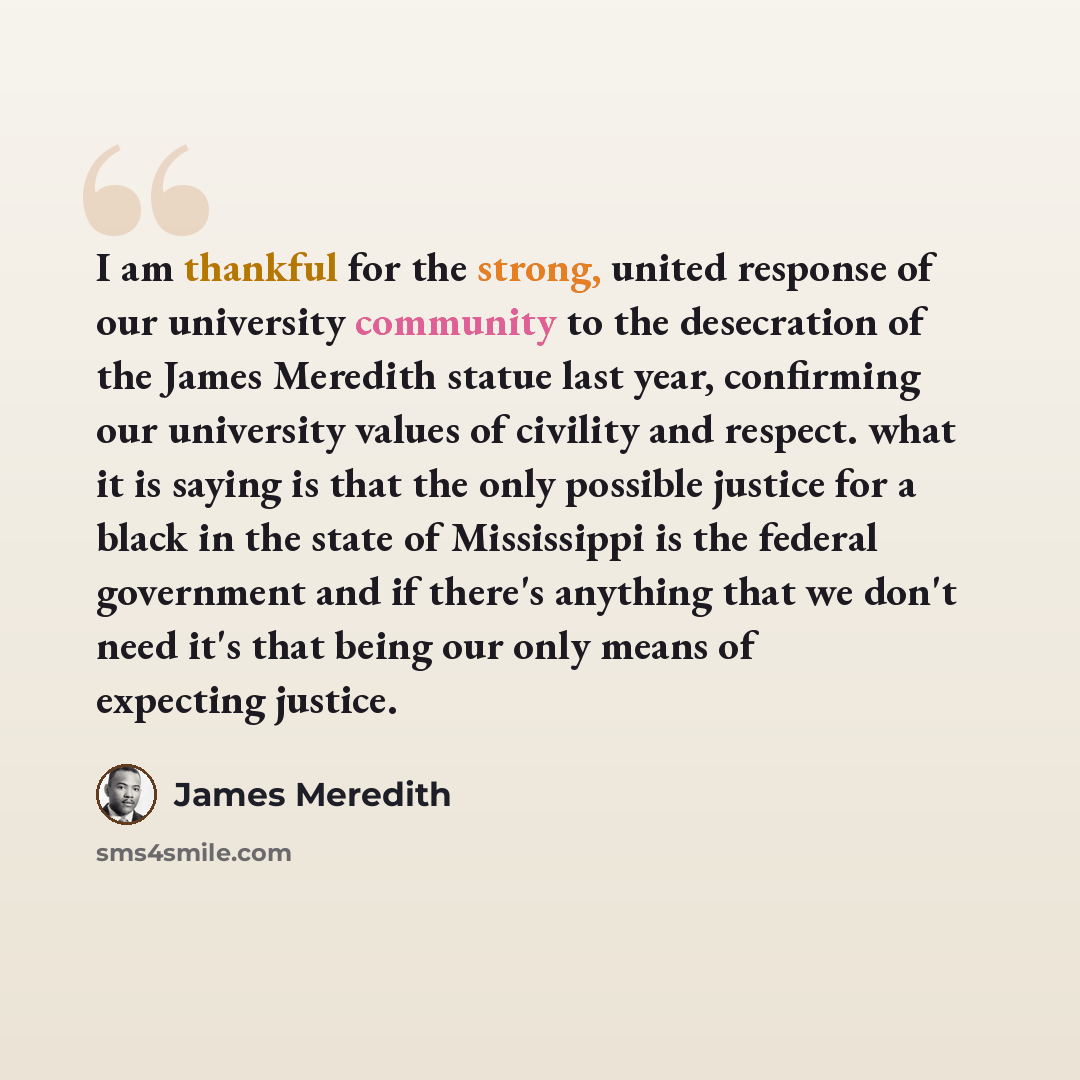 “I am thankful for the strong, united response of our university community to the desecration of the James Meredith statue last year, confirming our university values of civility and respect. what it is saying is that the only possible justice for a black in the state of Mississippi is the federal…” quote by James Meredith