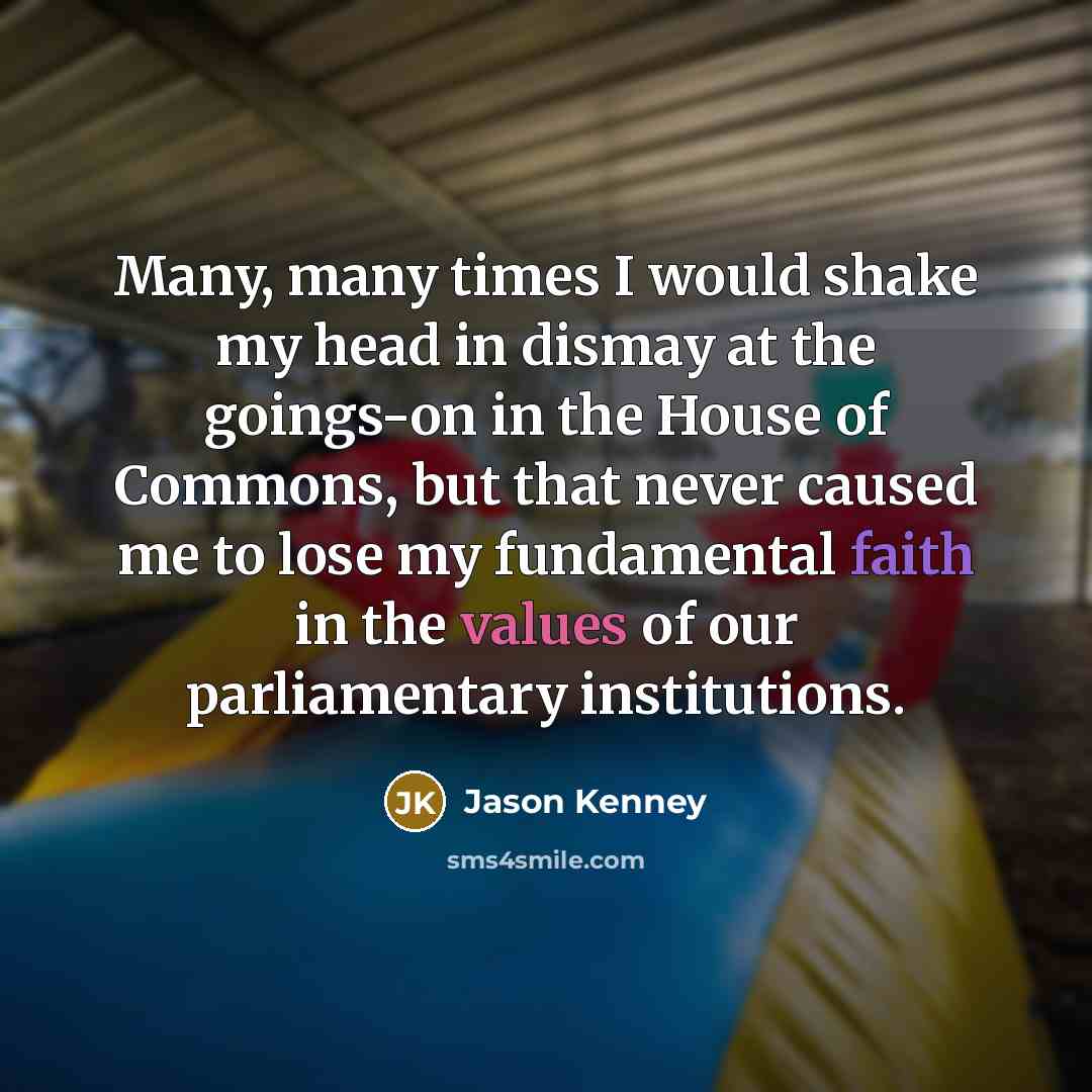 “Many, many times I would shake my head in dismay at the goings-on in the House of Commons, but that never caused me to lose my fundamental faith in the values of our parliamentary institutions.” quote by Jason Kenney